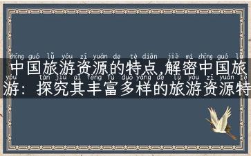 中国旅游资源的特点,解密中国旅游：探究其丰富多样的旅游资源特点