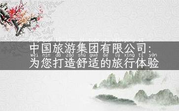 中国旅游集团有限公司：为您打造舒适的旅行体验