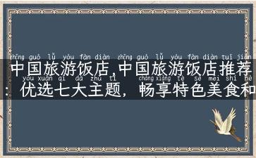 中国旅游饭店,中国旅游饭店推荐：优选七大主题，畅享特色美食和文化体验