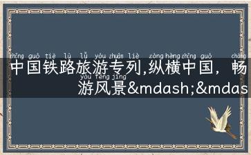 中国铁路旅游专列,纵横中国，畅游风景——中国铁路旅游专列经典线路推荐