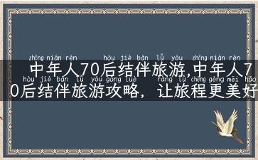 中年人70后结伴旅游,中年人70后结伴旅游攻略，让旅程更美好