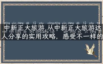 中新正大旅游,从中新正大旅游达人分享的实用攻略，感受不一样的旅行风情