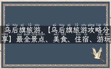 乌后旗旅游,【乌后旗旅游攻略分享】最全景点、美食、住宿、游玩经验！