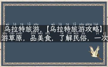 乌拉特旅游,【乌拉特旅游攻略】游草原，品美食，了解民俗，一次体验！