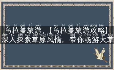 乌拉盖旅游,【乌拉盖旅游攻略】深入探索草原风情，带你畅游大草原！