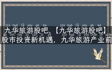 九华旅游股吧,【九华旅游股吧】股市投资新机遇，九华旅游产业前景广阔！