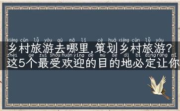 乡村旅游去哪里,策划乡村旅游？这5个最受欢迎的目的地必定让你流连忘返！