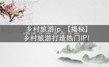 乡村旅游ip,【揭秘】乡村旅游打造热门IP！