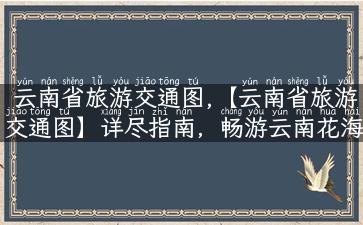 云南省旅游交通图,【云南省旅游交通图】详尽指南，畅游云南花海山水！