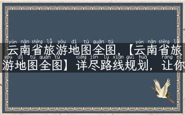 云南省旅游地图全图,【云南省旅游地图全图】详尽路线规划，让你在旅途中轻松畅游！