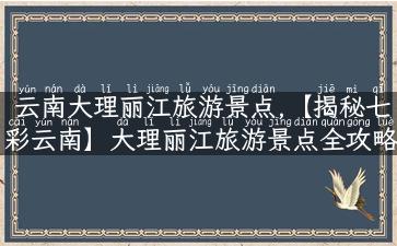 云南大理丽江旅游景点,【揭秘七彩云南】大理丽江旅游景点全攻略