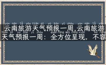 云南旅游天气预报一周,云南旅游天气预报一周：全方位呈现，不容错过！