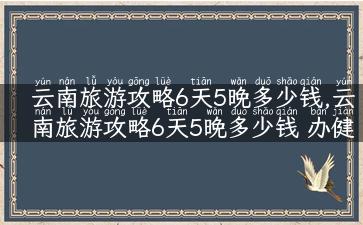 云南旅游攻略6天5晚多少钱,云南旅游攻略6天5晚多少钱 办健身卡