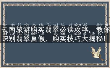 云南旅游购买翡翠必读攻略，教你识别翡翠真假，购买技巧大揭秘！