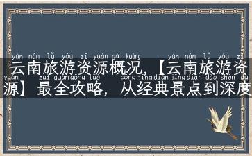 云南旅游资源概况,【云南旅游资源】最全攻略，从经典景点到深度行程！