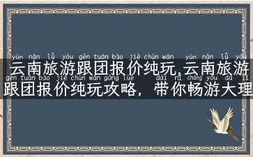 云南旅游跟团报价纯玩,云南旅游跟团报价纯玩攻略，带你畅游大理丽江！