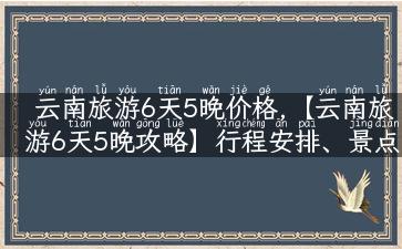 云南旅游6天5晚价格,【云南旅游6天5晚攻略】行程安排、景点推荐、价格预算一网打尽