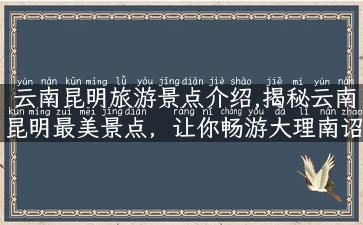 云南昆明旅游景点介绍,揭秘云南昆明最美景点，让你畅游大理南诏古城、玩转石林风景区！