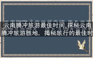 云南腾冲旅游最佳时间,探秘云南腾冲旅游胜地，揭秘旅行的最佳时间！