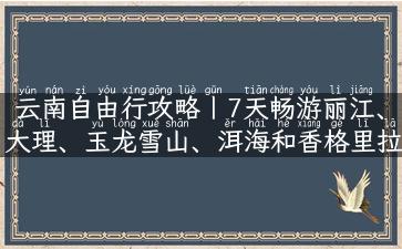 云南自由行攻略丨7天畅游丽江、大理、玉龙雪山、洱海和香格里拉