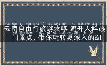 云南自由行旅游攻略 避开人群热门景点, 带你玩转更深入的“大理丽江腰带线”