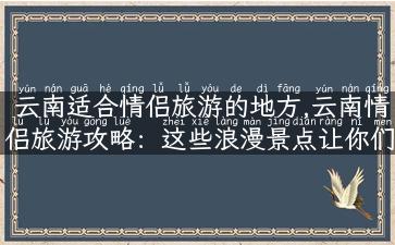 云南适合情侣旅游的地方,云南情侣旅游攻略：这些浪漫景点让你们的爱情更有温度