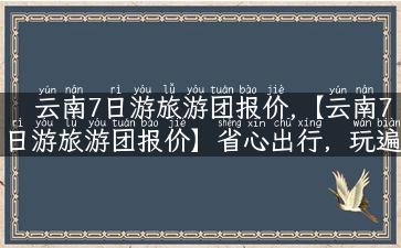 云南7日游旅游团报价,【云南7日游旅游团报价】省心出行，玩遍昆明大理丽江！