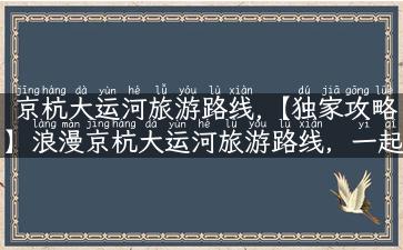 京杭大运河旅游路线,【独家攻略】浪漫京杭大运河旅游路线，一起来领略水上风光！