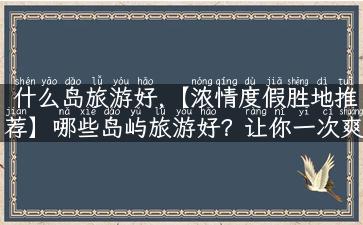 什么岛旅游好,【浓情度假胜地推荐】哪些岛屿旅游好？让你一次爽玩所有岛屿！