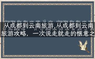 从成都到云南旅游,从成都到云南旅游攻略，一次说走就走的惬意之旅