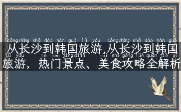 从长沙到韩国旅游,从长沙到韩国旅游，热门景点、美食攻略全解析！