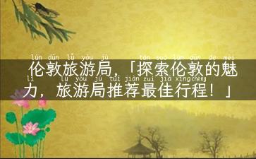 伦敦旅游局,「探索伦敦的魅力，旅游局推荐最佳行程！」