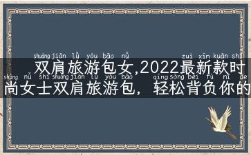 双肩旅游包女,2022最新款时尚女士双肩旅游包，轻松背负你的旅行梦想！