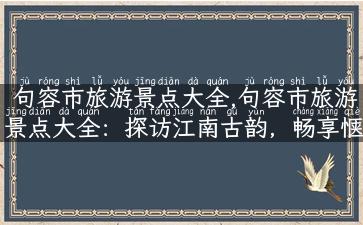 句容市旅游景点大全,句容市旅游景点大全：探访江南古韵，畅享惬意之旅！