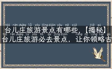 台儿庄旅游景点有哪些,【揭秘】台儿庄旅游必去景点，让你领略古战场的独特魅力！