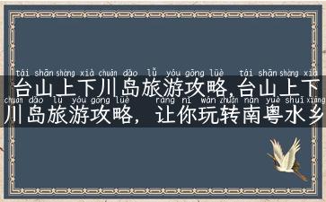 台山上下川岛旅游攻略,台山上下川岛旅游攻略，让你玩转南粤水乡！