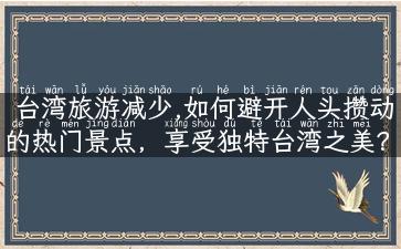 台湾旅游减少,如何避开人头攒动的热门景点，享受独特台湾之美？