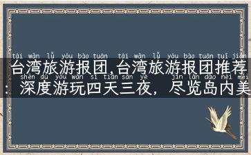 台湾旅游报团,台湾旅游报团推荐：深度游玩四天三夜，尽览岛内美景！