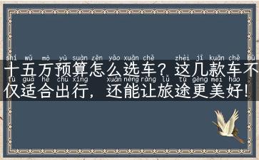 十五万预算怎么选车？这几款车不仅适合出行，还能让旅途更美好！