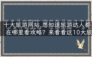 十大旅游网站,想知道旅游达人都在哪里看攻略？来看看这10大旅游网站！