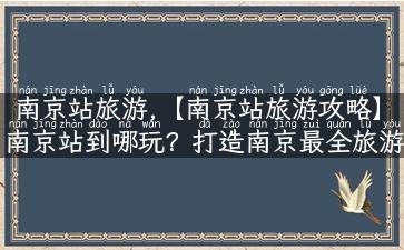 南京站旅游,【南京站旅游攻略】南京站到哪玩？打造南京最全旅游攻略！