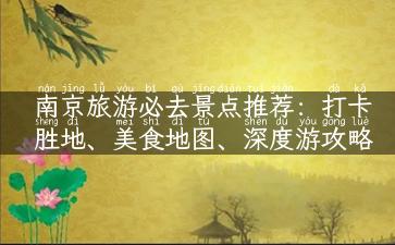 南京旅游必去景点推荐：打卡胜地、美食地图、深度游攻略