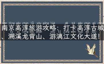 南京高淳旅游攻略：打卡高淳古城、溯溪龙背山、游漓江文化大道！