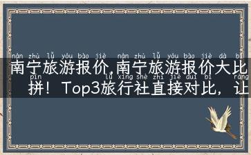 南宁旅游报价,南宁旅游报价大比拼！Top3旅行社直接对比，让你玩得更放心！