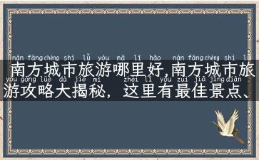 南方城市旅游哪里好,南方城市旅游攻略大揭秘，这里有最佳景点、最美风景和最全攻略！