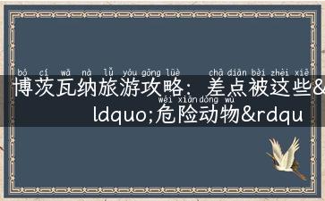 博茨瓦纳旅游攻略：差点被这些“危险动物”吓跑！