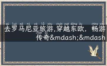 去罗马尼亚旅游,穿越东欧，畅游传奇——去罗马尼亚旅游！