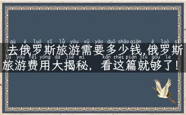 去俄罗斯旅游需要多少钱,俄罗斯旅游费用大揭秘，看这篇就够了！