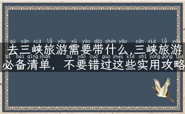 去三峡旅游需要带什么,三峡旅游必备清单，不要错过这些实用攻略