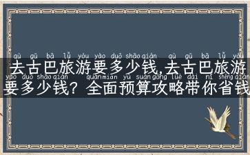 去古巴旅游要多少钱,去古巴旅游要多少钱？全面预算攻略带你省钱！